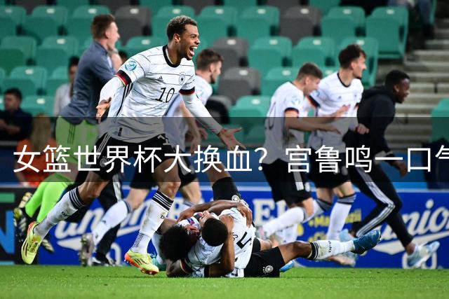 女篮世界杯大换血？宫鲁鸣一口气带9名新人：95黄金一代只剩王思雨